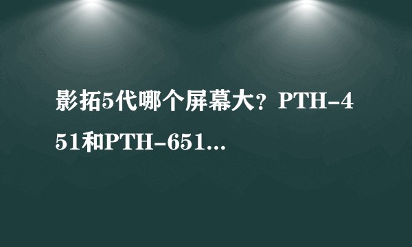 影拓5代哪个屏幕大？PTH-451和PTH-651有什么区别？如题！