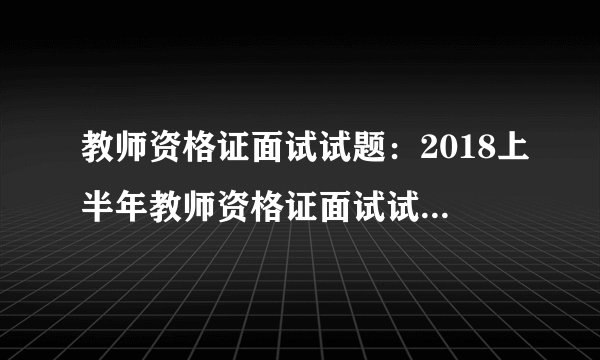 教师资格证面试试题：2018上半年教师资格证面试试题及答案解析【汇总】