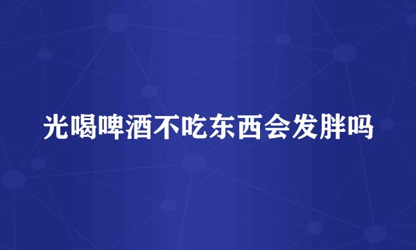 光喝啤酒不吃东西会发胖吗