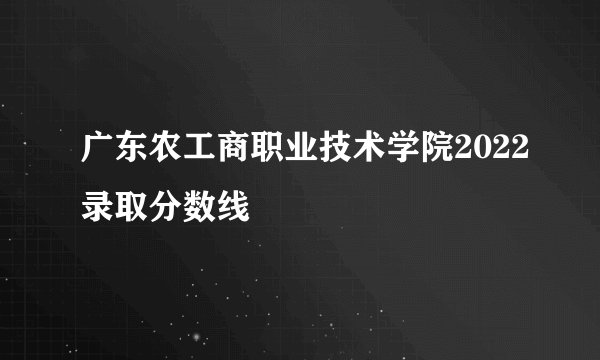 广东农工商职业技术学院2022录取分数线