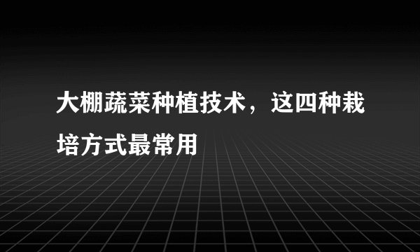 大棚蔬菜种植技术，这四种栽培方式最常用