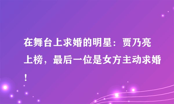 在舞台上求婚的明星:贾乃亮上榜,最后一位是女方主动求婚!
