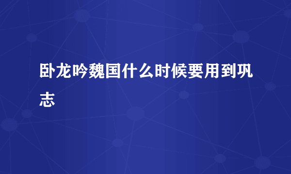 卧龙吟魏国什么时候要用到巩志