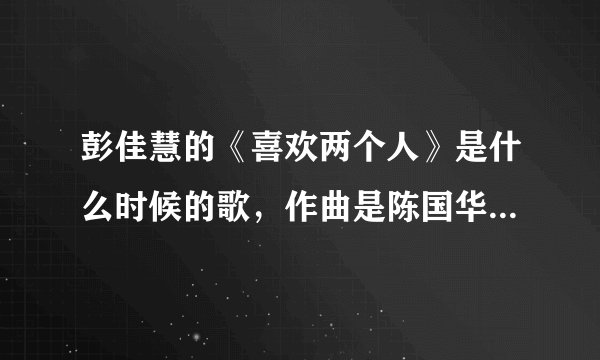 彭佳慧的《喜欢两个人》是什么时候的歌，作曲是陈国华，看样子很老了，但是听起来像是最近几年的作品