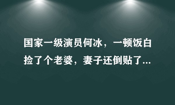 国家一级演员何冰,一顿饭白捡了个老婆,妻子还倒贴了5000块