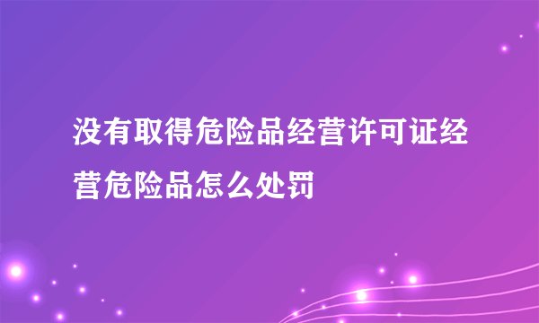 没有取得危险品经营许可证经营危险品怎么处罚