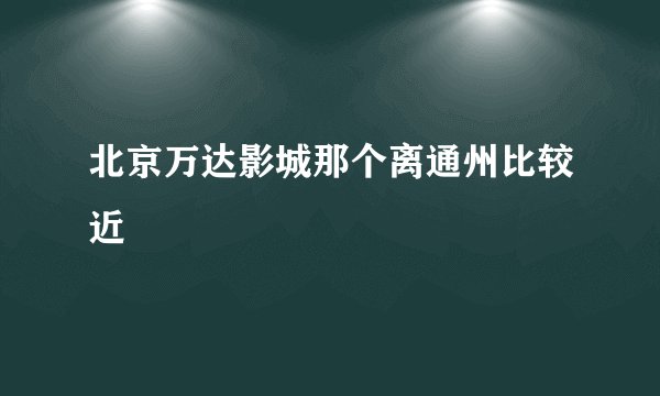 北京万达影城那个离通州比较近