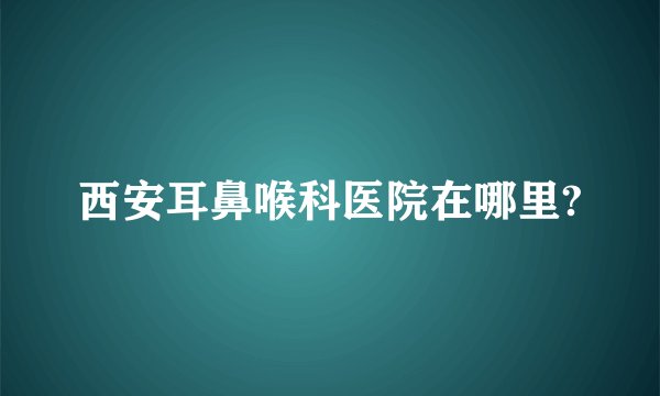 西安耳鼻喉科医院在哪里?