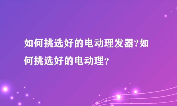 如何挑选好的电动理发器?如何挑选好的电动理？