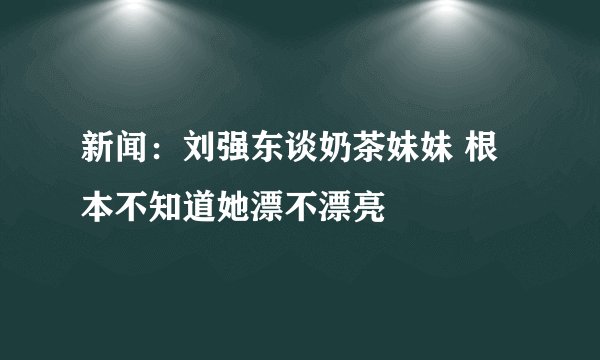 新闻：刘强东谈奶茶妹妹 根本不知道她漂不漂亮