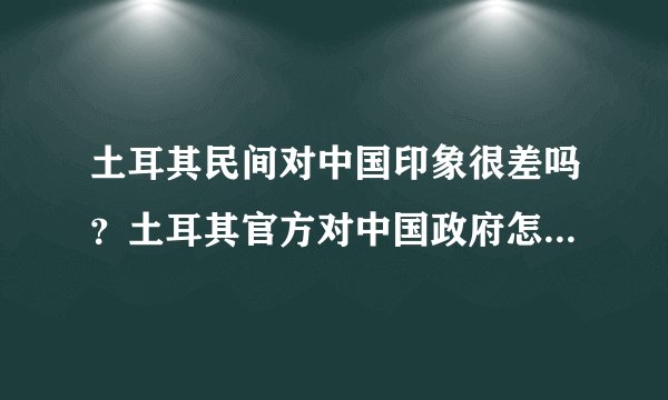 土耳其民间对中国印象很差吗?土耳其官方对中国政府怎么样?土耳其对于中国重要吗?