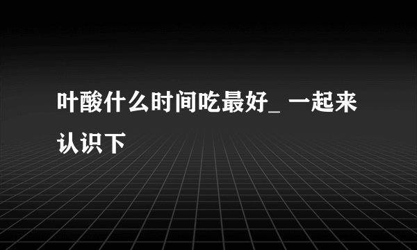 叶酸什么时间吃最好_ 一起来认识下