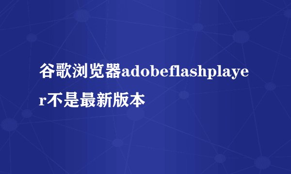 谷歌浏览器adobeflashplayer不是最新版本