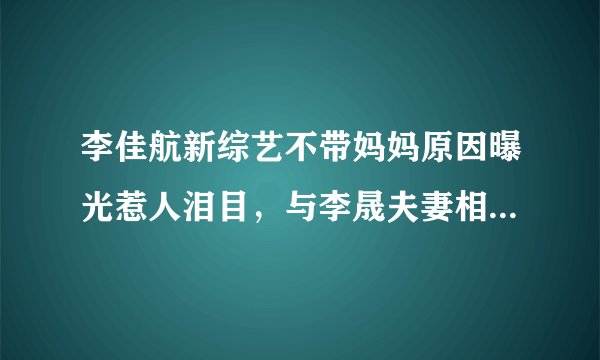 李佳航新综艺不带妈妈原因曝光惹人泪目，与李晟夫妻相处令人羡慕