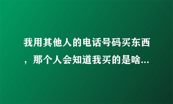 我用其他人的电话号码买东西，那个人会知道我买的是啥吗（看清楚，是对方会知道我买什么东西吗）？