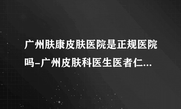 广州肤康皮肤医院是正规医院吗-广州皮肤科医生医者仁心-兢兢业业