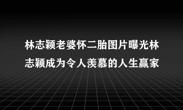 林志颖老婆怀二胎图片曝光林志颖成为令人羡慕的人生赢家
