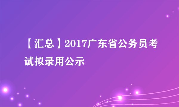 【汇总】2017广东省公务员考试拟录用公示