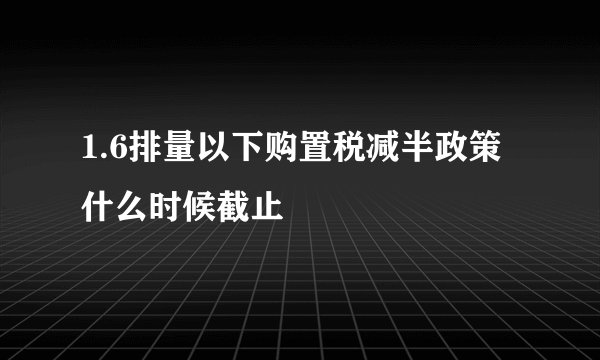 1.6排量以下购置税减半政策什么时候截止