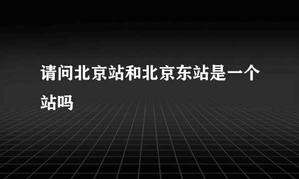 请问北京站和北京东站是一个站吗
