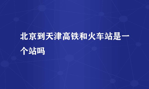 北京到天津高铁和火车站是一个站吗