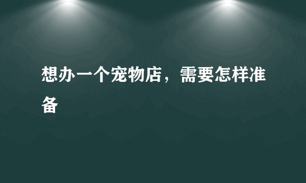想办一个宠物店，需要怎样准备