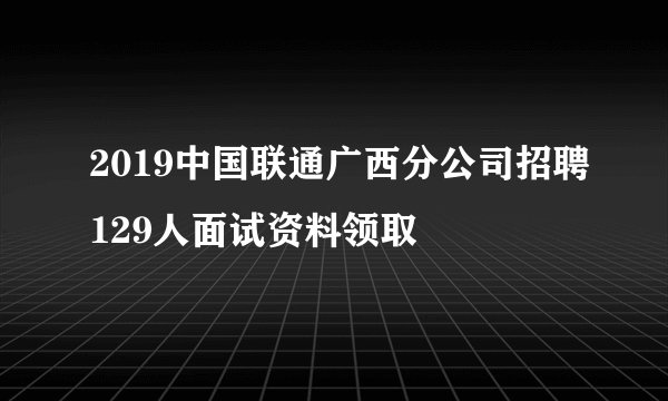 2019中国联通广西分公司招聘129人面试资料领取