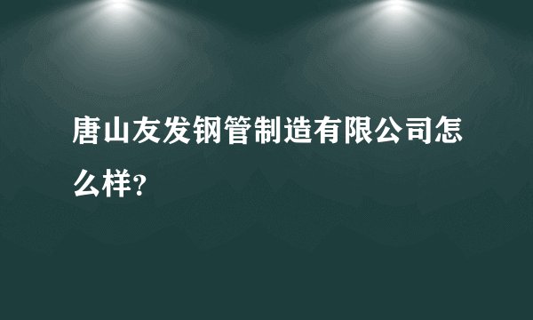 唐山友发钢管制造有限公司怎么样?