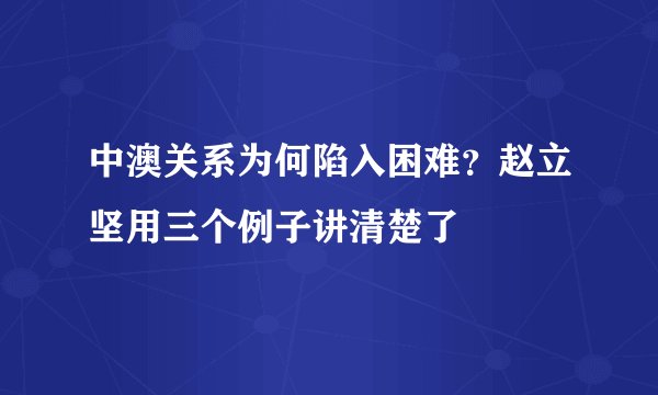 中澳关系为何陷入困难?赵立坚用三个例子讲清楚了