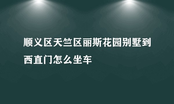 顺义区天竺区丽斯花园别墅到西直门怎么坐车