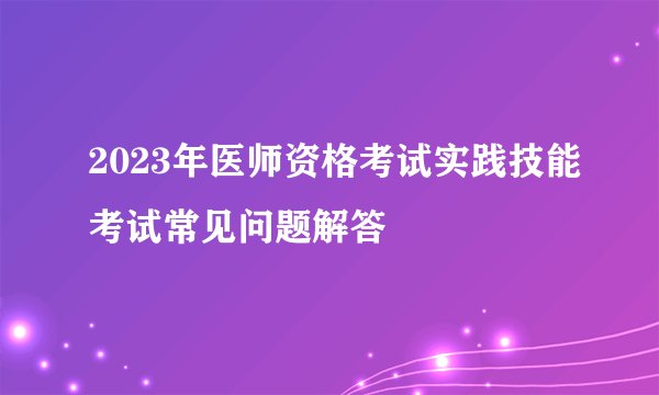 2023年医师资格考试实践技能考试常见问题解答