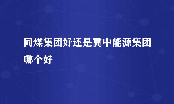 同煤集团好还是冀中能源集团哪个好