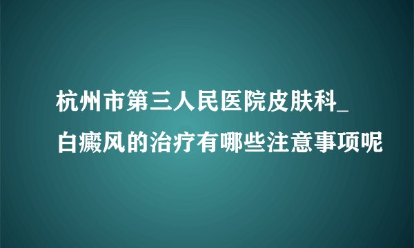 杭州市第三人民医院皮肤科_白癜风的治疗有哪些注意事项呢