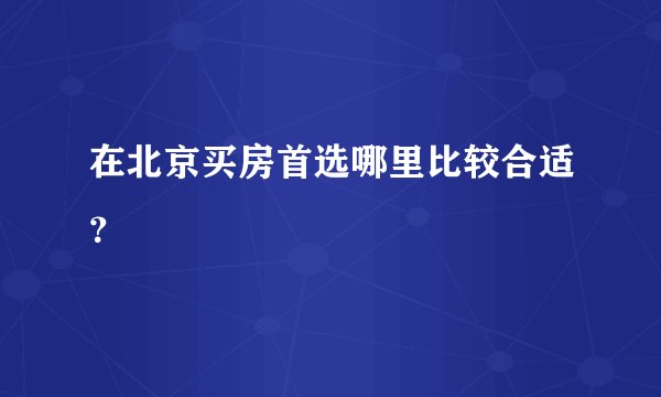 在北京买房首选哪里比较合适?