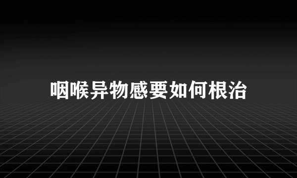 咽喉异物感要如何根治