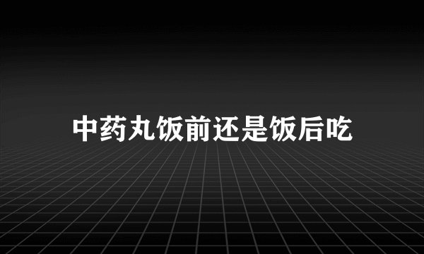 中药丸饭前还是饭后吃