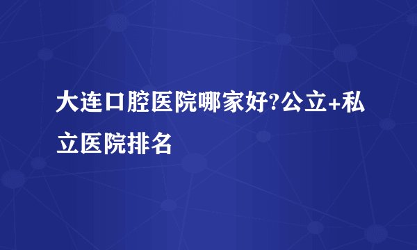 大连口腔医院哪家好?公立+私立医院排名