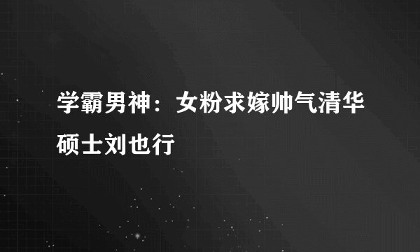 学霸男神：女粉求嫁帅气清华硕士刘也行