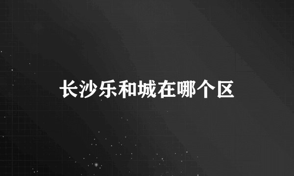 长沙乐和城在哪个区