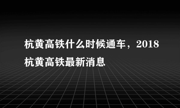 杭黄高铁什么时候通车，2018杭黄高铁最新消息