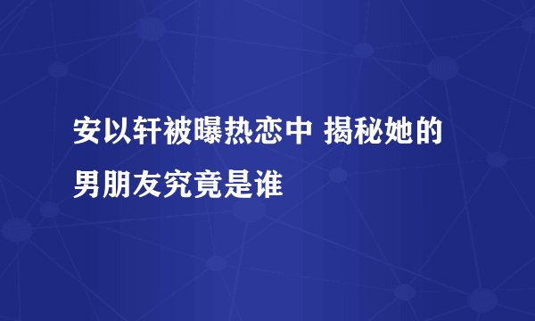 安以轩被曝热恋中 揭秘她的男朋友究竟是谁