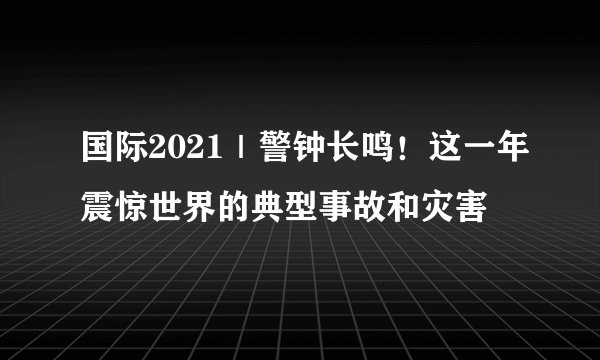 国际2021|警钟长鸣!这一年震惊世界的典型事故和灾害