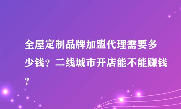 全屋定制品牌加盟代理需要多少钱？二线城市开店能不能赚钱？
