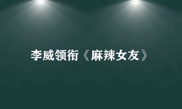 李威领衔《麻辣女友》