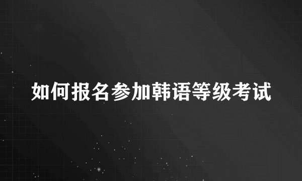 如何报名参加韩语等级考试
