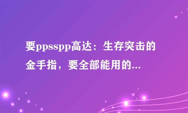 要ppsspp高达:生存突击的金手指,要全部能用的,记住要齐全且能用的,谢谢