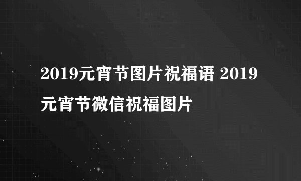 2019元宵节图片祝福语 2019元宵节微信祝福图片