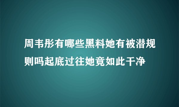 周韦彤有哪些黑料她有被潜规则吗起底过往她竟如此干净