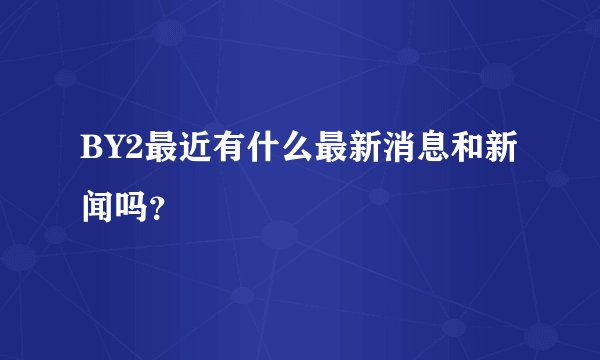 BY2最近有什么最新消息和新闻吗？