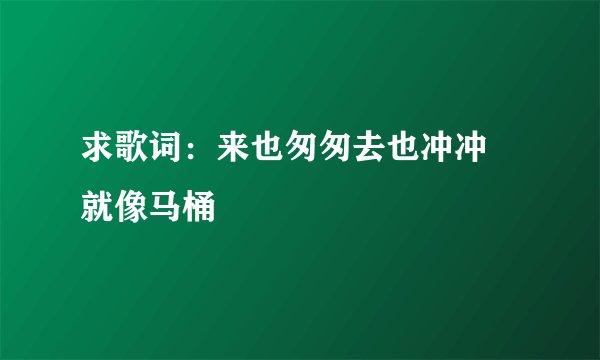 求歌词：来也匆匆去也冲冲 就像马桶